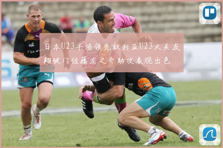 日本U23半场领先叙利亚U23大关友翔破门佐藤龙之介助攻表现出色