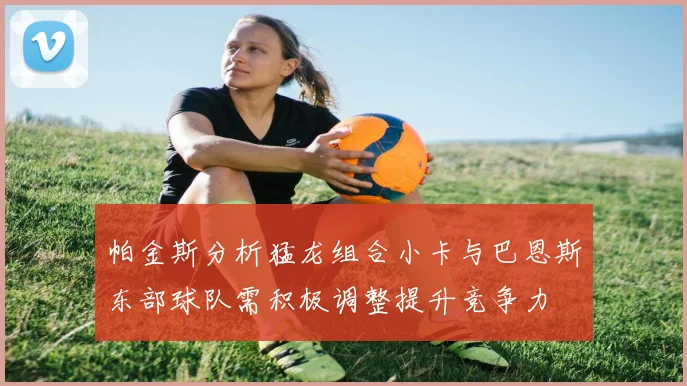 帕金斯分析猛龙组合小卡与巴恩斯东部球队需积极调整提升竞争力