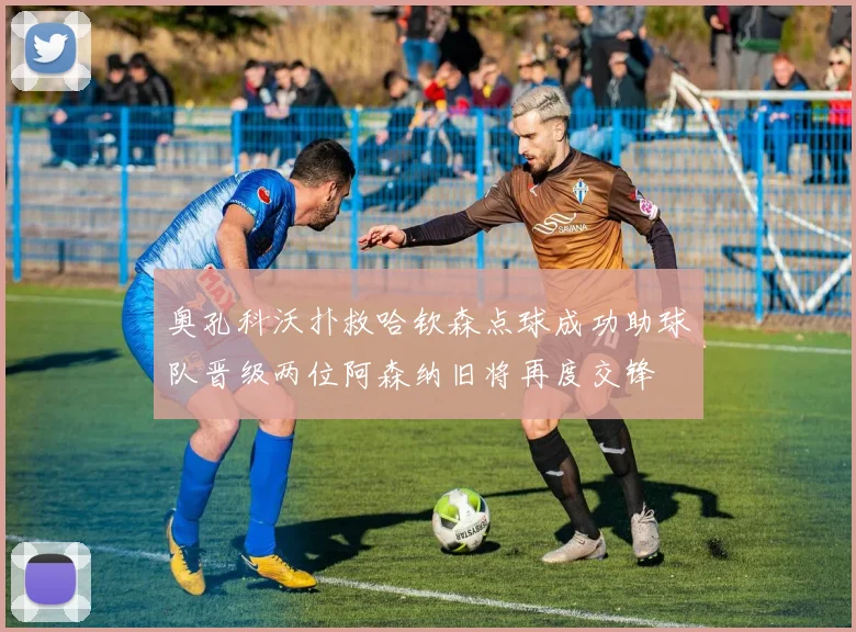 奥孔科沃扑救哈钦森点球成功助球队晋级两位阿森纳旧将再度交锋