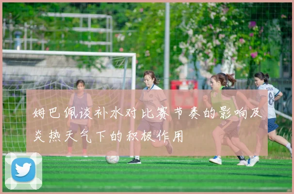姆巴佩谈补水对比赛节奏的影响及炎热天气下的积极作用