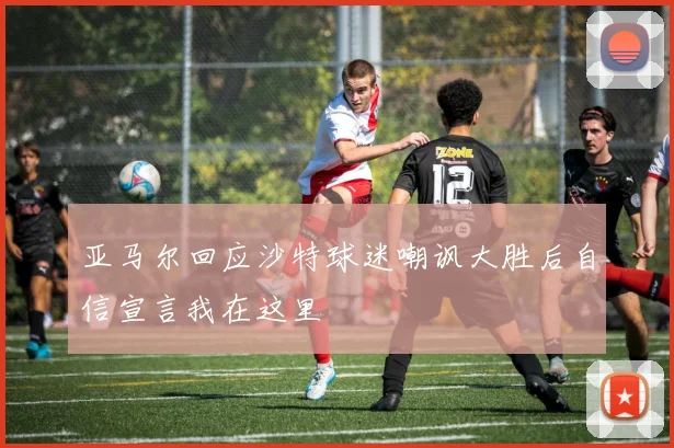 亚马尔回应沙特球迷嘲讽大胜后自信宣言我在这里