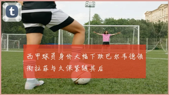 西甲球员身价大幅下跌巴尔韦德领衔拉菲与久保紧随其后