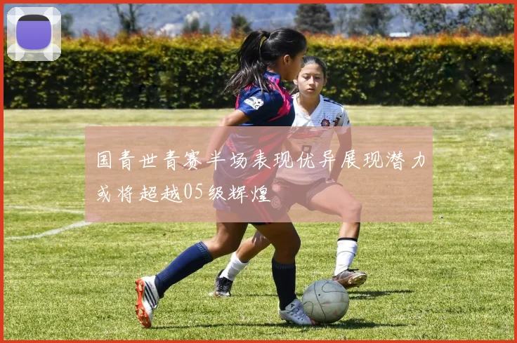 国青世青赛半场表现优异展现潜力或将超越05级辉煌