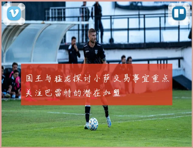国王与猛龙探讨小萨交易事宜重点关注巴雷特的潜在加盟