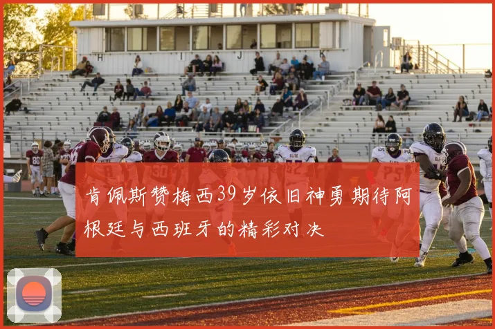 肯佩斯赞梅西39岁依旧神勇期待阿根廷与西班牙的精彩对决