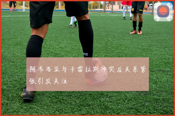 阿韦洛亚与卡雷拉斯冲突后关系紧张引发关注