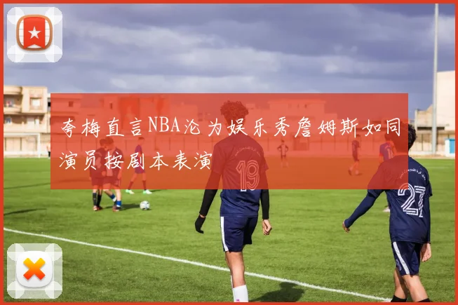 夸梅直言NBA沦为娱乐秀詹姆斯如同演员按剧本表演
