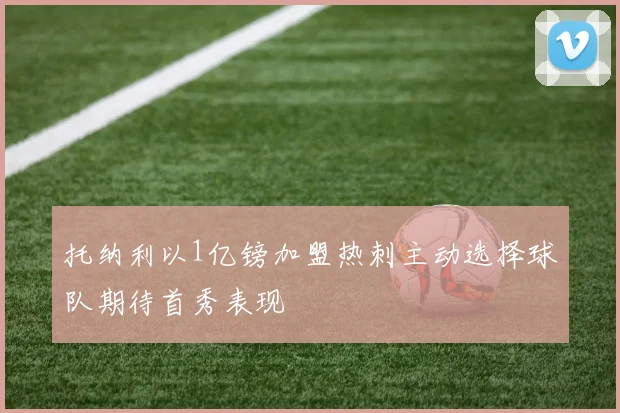 托纳利以1亿镑加盟热刺主动选择球队期待首秀表现