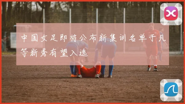 中国女足即将公布新集训名单于凡等新秀有望入选