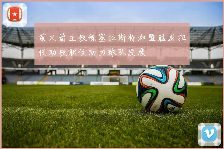 前火箭主教练塞拉斯将加盟猛龙担任助教职位助力球队发展