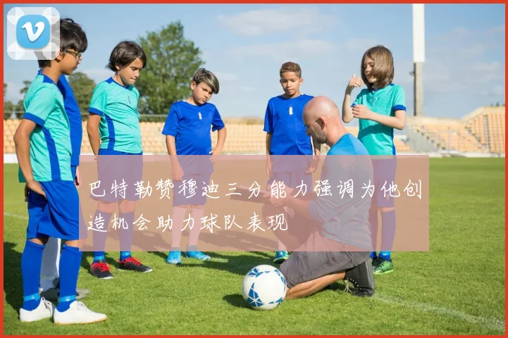 巴特勒赞穆迪三分能力强调为他创造机会助力球队表现