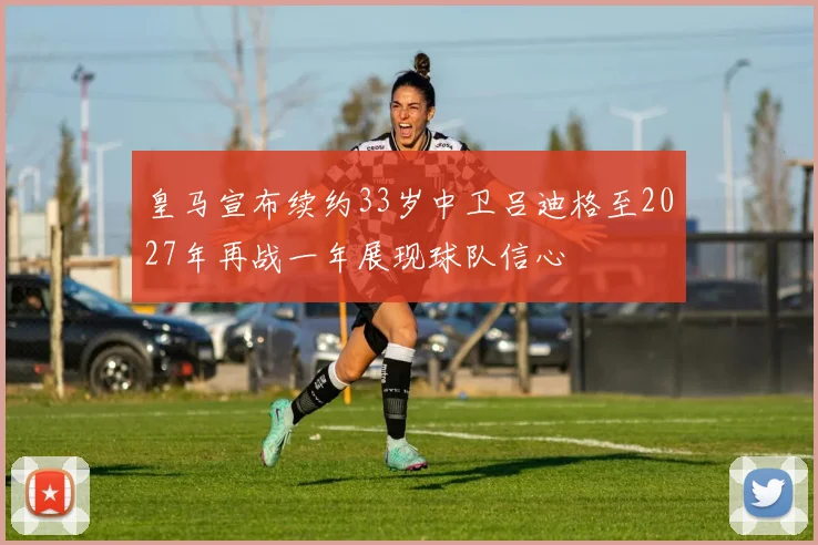 皇马宣布续约33岁中卫吕迪格至2027年再战一年展现球队信心