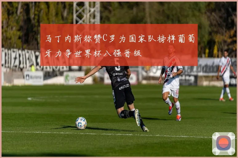 马丁内斯称赞C罗为国家队榜样葡萄牙力争世界杯八强晋级