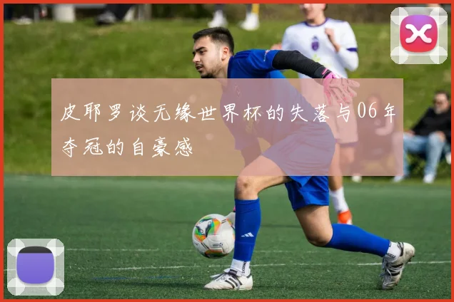皮耶罗谈无缘世界杯的失落与06年夺冠的自豪感