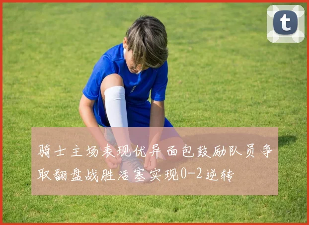 骑士主场表现优异面包鼓励队员争取翻盘战胜活塞实现0-2逆转