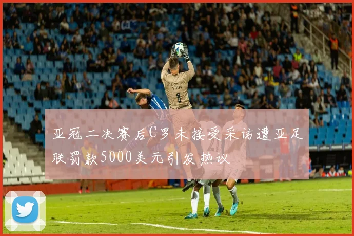 亚冠二决赛后C罗未接受采访遭亚足联罚款5000美元引发热议