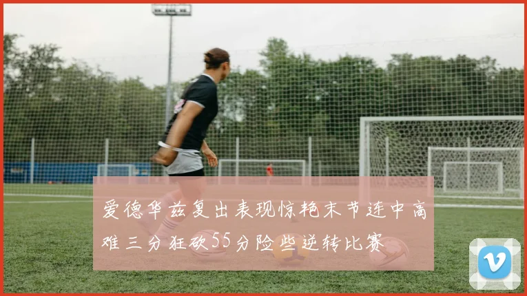 爱德华兹复出表现惊艳末节连中高难三分狂砍55分险些逆转比赛