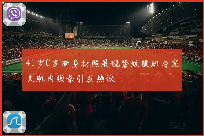 41岁C罗晒身材照展现紧致腹肌与完美肌肉线条引发热议