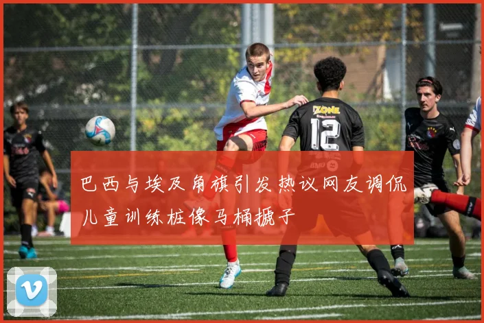 巴西与埃及角旗引发热议网友调侃儿童训练桩像马桶搋子