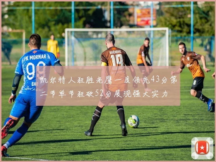凯尔特人狂胜老鹰一度领先43分第二节单节狂砍52分展现强大实力