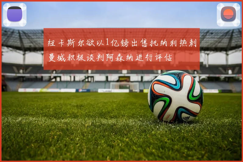 纽卡斯尔欲以1亿镑出售托纳利热刺曼城积极谈判阿森纳进行评估