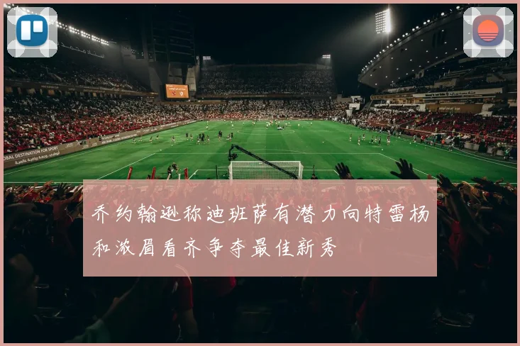 乔约翰逊称迪班萨有潜力向特雷杨和浓眉看齐争夺最佳新秀