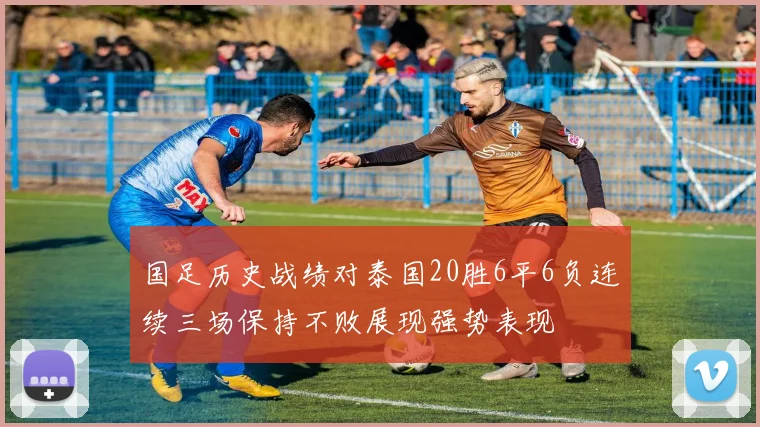 国足历史战绩对泰国20胜6平6负连续三场保持不败展现强势表现