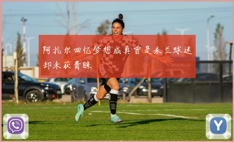 阿扎尔回忆梦想成真曾是米兰球迷却未获青睐