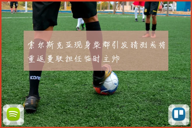 索尔斯克亚现身柴郡引发猜测或将重返曼联担任临时主帅