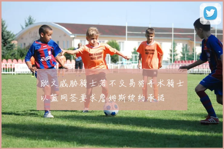 欧文威胁骑士若不交易将手术骑士以篮网签要求詹姆斯续约承诺