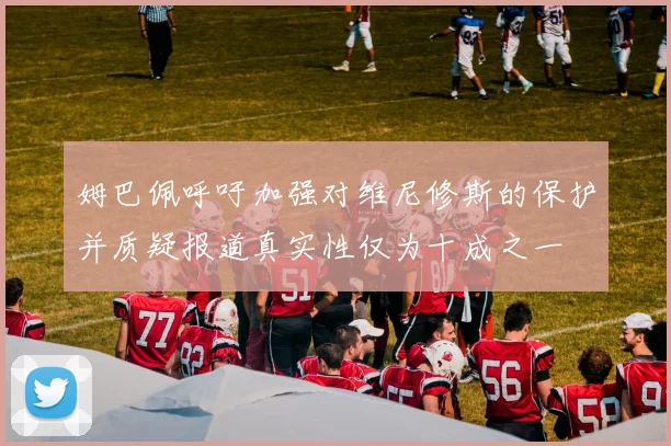 姆巴佩呼吁加强对维尼修斯的保护并质疑报道真实性仅为十成之一