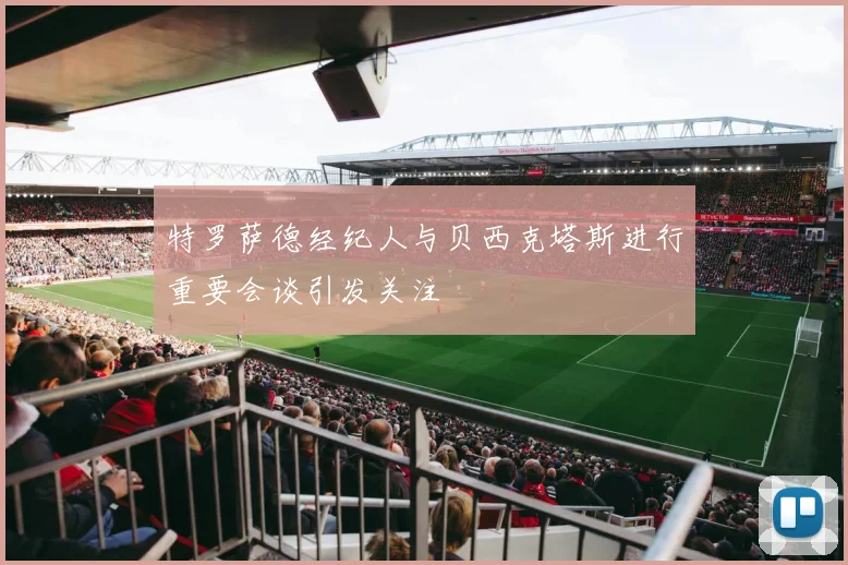 特罗萨德经纪人与贝西克塔斯进行重要会谈引发关注