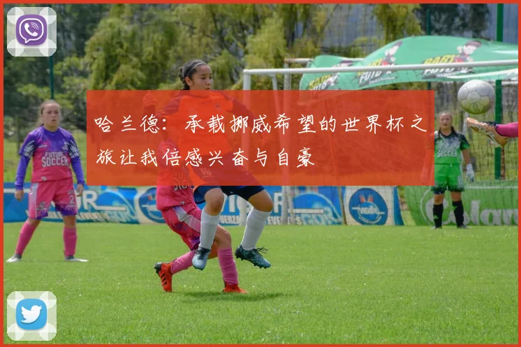 哈兰德：承载挪威希望的世界杯之旅让我倍感兴奋与自豪